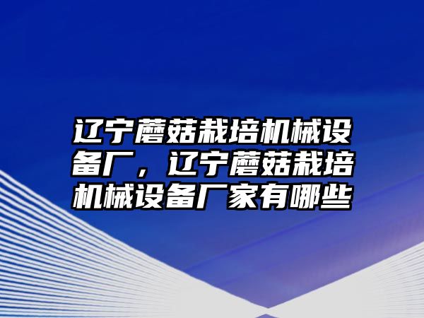 遼寧蘑菇栽培機械設(shè)備廠，遼寧蘑菇栽培機械設(shè)備廠家有哪些