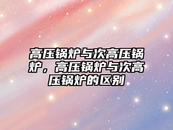 高壓鍋爐與次高壓鍋爐，高壓鍋爐與次高壓鍋爐的區(qū)別