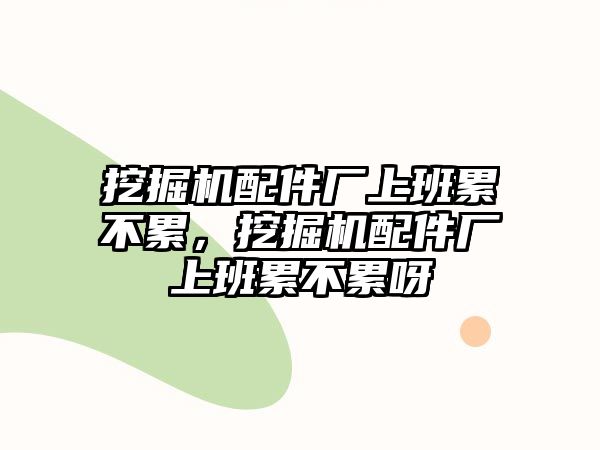 挖掘機配件廠上班累不累，挖掘機配件廠上班累不累呀