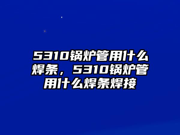 5310鍋爐管用什么焊條，5310鍋爐管用什么焊條焊接