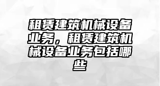 租賃建筑機(jī)械設(shè)備業(yè)務(wù)，租賃建筑機(jī)械設(shè)備業(yè)務(wù)包括哪些