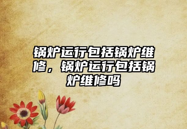 鍋爐運(yùn)行包括鍋爐維修，鍋爐運(yùn)行包括鍋爐維修嗎