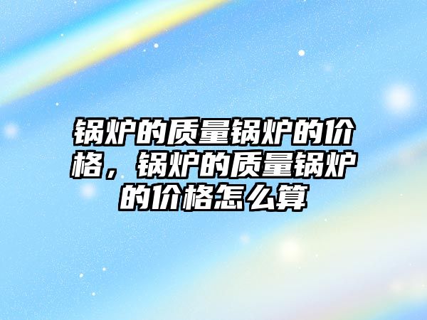 鍋爐的質量鍋爐的價格，鍋爐的質量鍋爐的價格怎么算