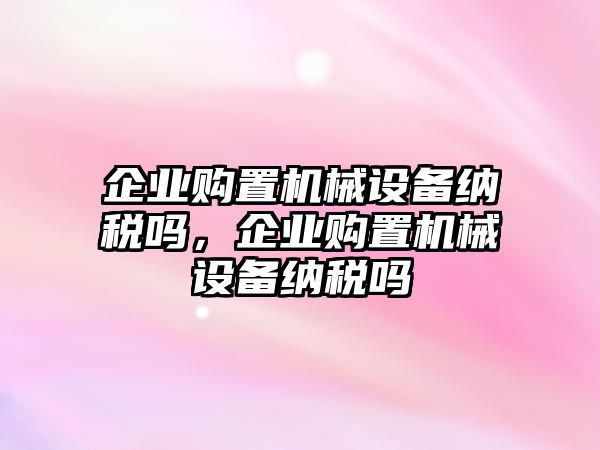 企業(yè)購(gòu)置機(jī)械設(shè)備納稅嗎，企業(yè)購(gòu)置機(jī)械設(shè)備納稅嗎