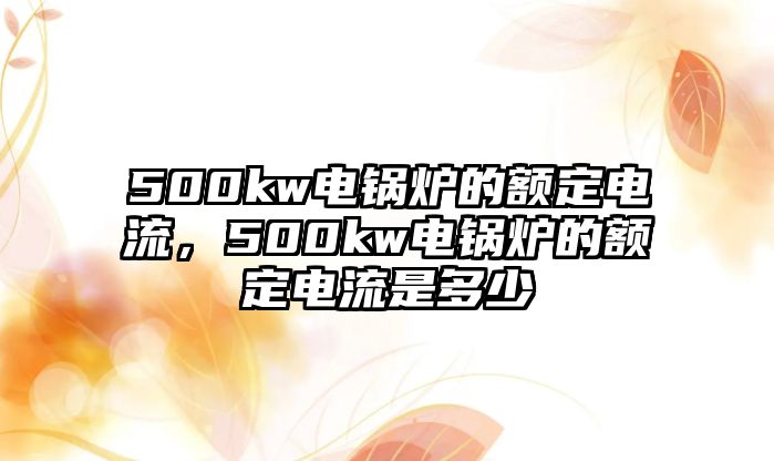 500kw電鍋爐的額定電流，500kw電鍋爐的額定電流是多少