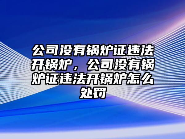 公司沒有鍋爐證違法開鍋爐，公司沒有鍋爐證違法開鍋爐怎么處罰