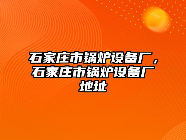 石家莊市鍋爐設(shè)備廠，石家莊市鍋爐設(shè)備廠地址