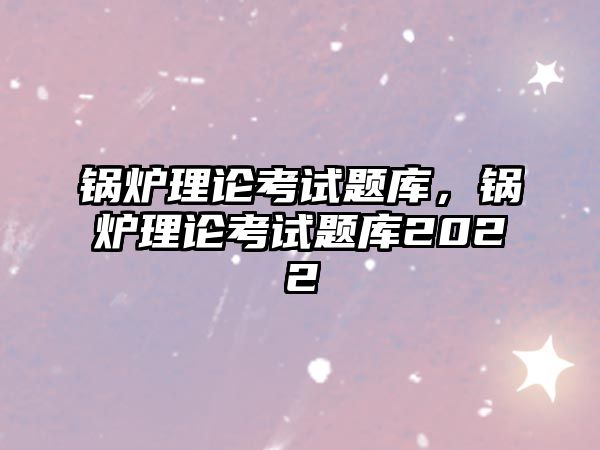 鍋爐理論考試題庫，鍋爐理論考試題庫2022