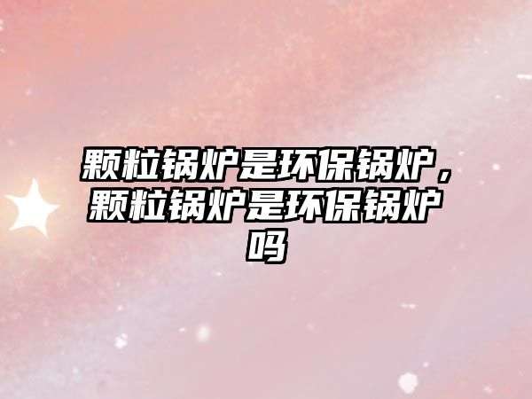 顆粒鍋爐是環(huán)保鍋爐，顆粒鍋爐是環(huán)保鍋爐嗎