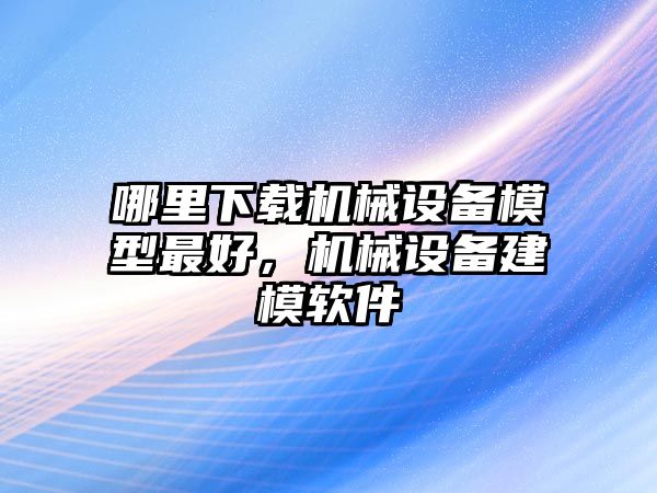 哪里下載機(jī)械設(shè)備模型最好，機(jī)械設(shè)備建模軟件