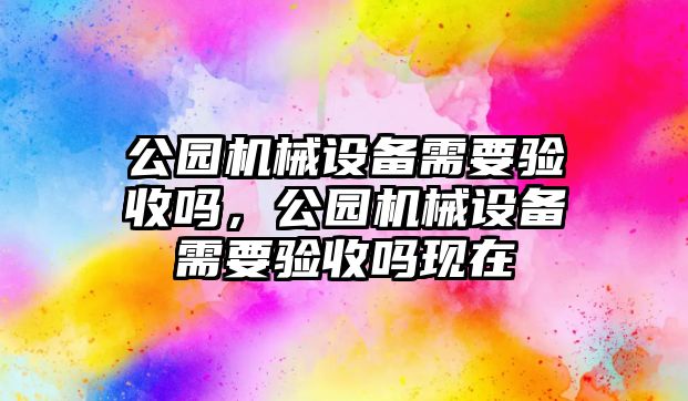 公園機(jī)械設(shè)備需要驗(yàn)收嗎，公園機(jī)械設(shè)備需要驗(yàn)收嗎現(xiàn)在