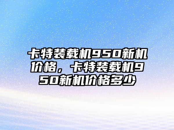 卡特裝載機(jī)950新機(jī)價(jià)格，卡特裝載機(jī)950新機(jī)價(jià)格多少