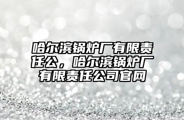 哈爾濱鍋爐廠有限責(zé)任公，哈爾濱鍋爐廠有限責(zé)任公司官網(wǎng)