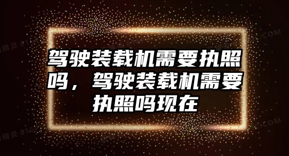 駕駛裝載機需要執(zhí)照嗎，駕駛裝載機需要執(zhí)照嗎現(xiàn)在