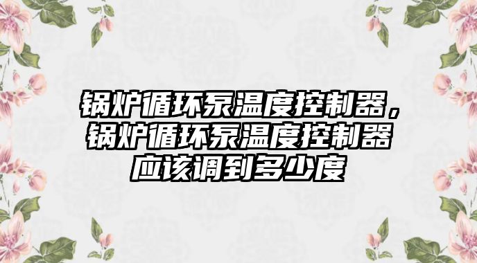 鍋爐循環(huán)泵溫度控制器，鍋爐循環(huán)泵溫度控制器應該調到多少度