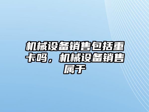 機(jī)械設(shè)備銷售包括重卡嗎，機(jī)械設(shè)備銷售屬于