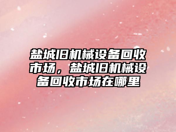 鹽城舊機械設(shè)備回收市場，鹽城舊機械設(shè)備回收市場在哪里