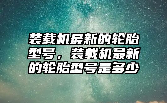 裝載機最新的輪胎型號，裝載機最新的輪胎型號是多少