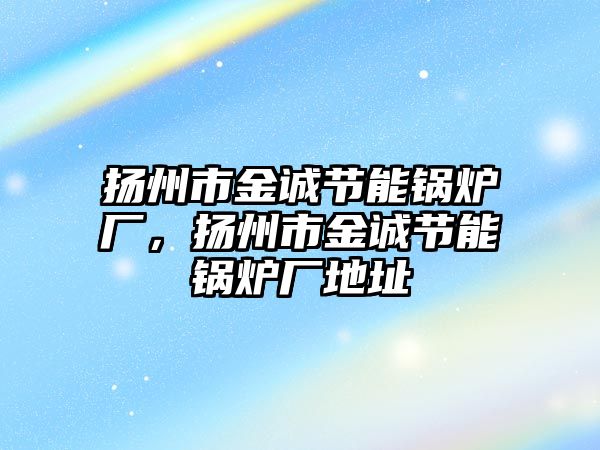 揚州市金誠節(jié)能鍋爐廠，揚州市金誠節(jié)能鍋爐廠地址