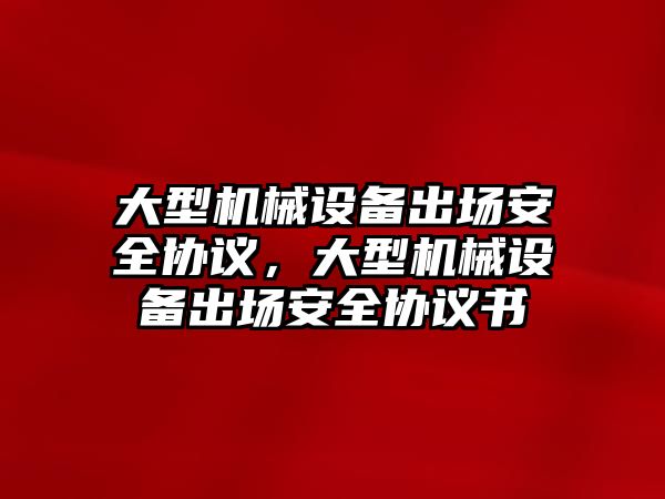 大型機械設(shè)備出場安全協(xié)議，大型機械設(shè)備出場安全協(xié)議書