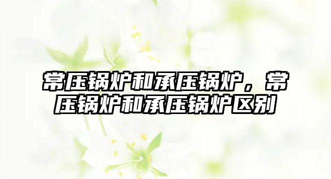 常壓鍋爐和承壓鍋爐，常壓鍋爐和承壓鍋爐區(qū)別