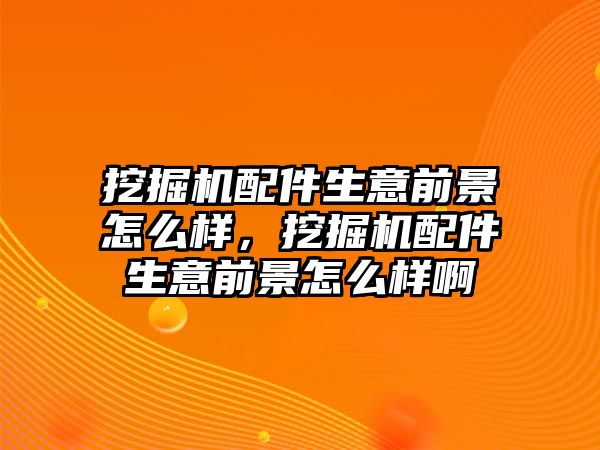 挖掘機(jī)配件生意前景怎么樣，挖掘機(jī)配件生意前景怎么樣啊