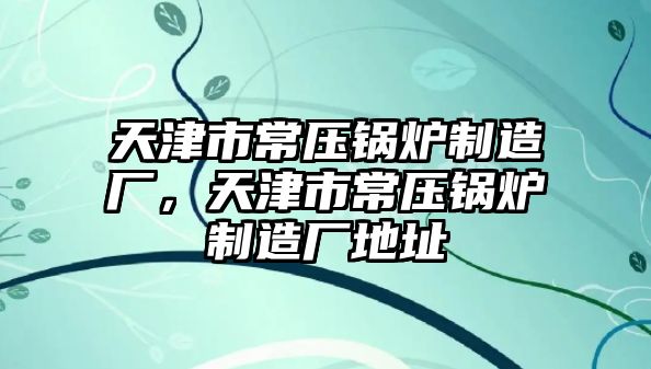 天津市常壓鍋爐制造廠，天津市常壓鍋爐制造廠地址