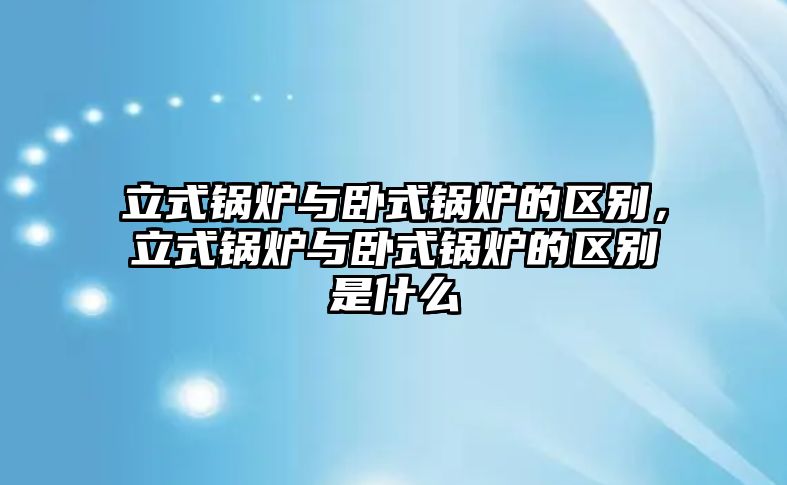 立式鍋爐與臥式鍋爐的區(qū)別，立式鍋爐與臥式鍋爐的區(qū)別是什么