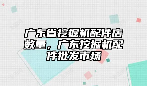 廣東省挖掘機配件店數(shù)量，廣東挖掘機配件批發(fā)市場