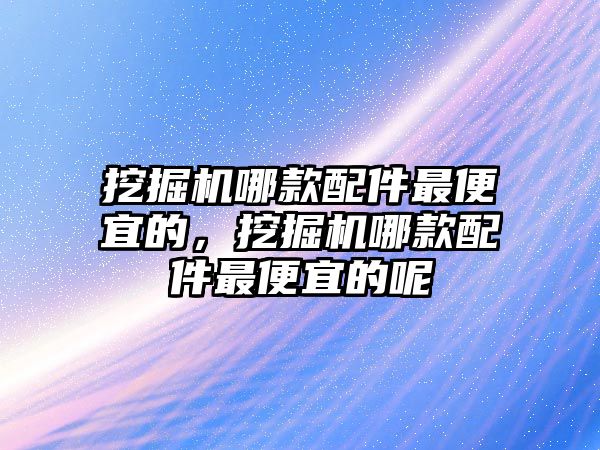 挖掘機哪款配件最便宜的，挖掘機哪款配件最便宜的呢