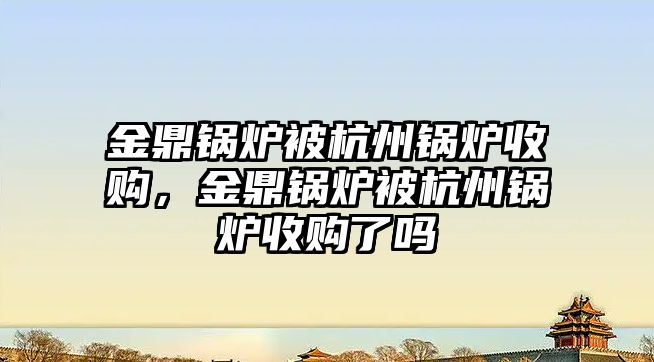 金鼎鍋爐被杭州鍋爐收購(gòu)，金鼎鍋爐被杭州鍋爐收購(gòu)了嗎