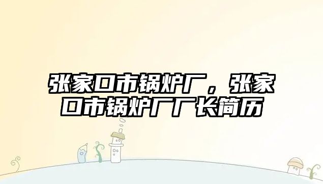 張家口市鍋爐廠，張家口市鍋爐廠廠長簡歷