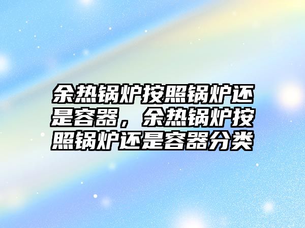 余熱鍋爐按照鍋爐還是容器，余熱鍋爐按照鍋爐還是容器分類