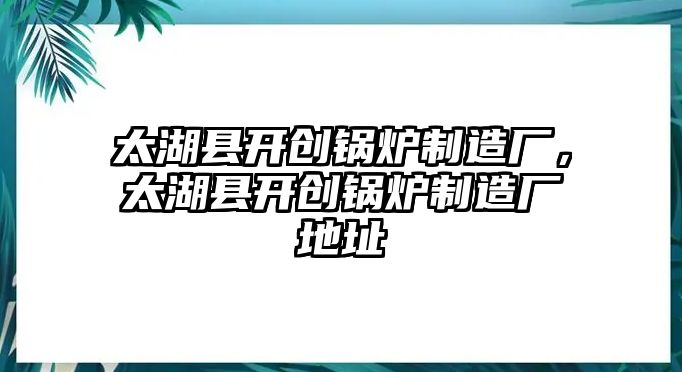 太湖縣開創(chuàng)鍋爐制造廠，太湖縣開創(chuàng)鍋爐制造廠地址