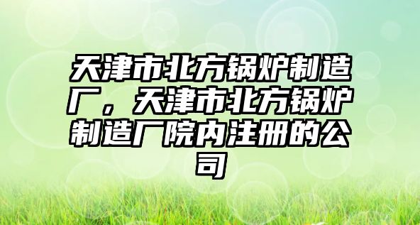 天津市北方鍋爐制造廠，天津市北方鍋爐制造廠院內(nèi)注冊的公司