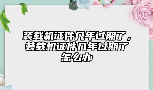 裝載機證件幾年過期了，裝載機證件幾年過期了怎么辦