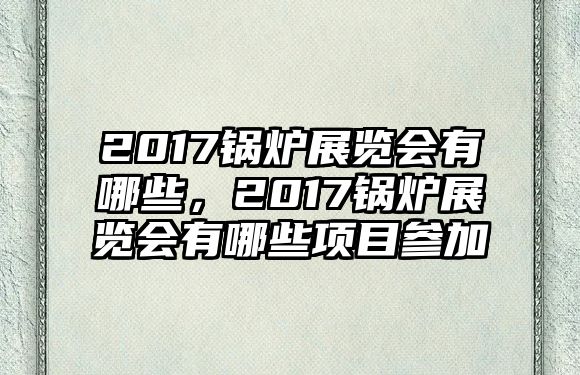 2017鍋爐展覽會有哪些，2017鍋爐展覽會有哪些項目參加