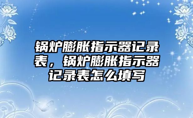 鍋爐膨脹指示器記錄表，鍋爐膨脹指示器記錄表怎么填寫