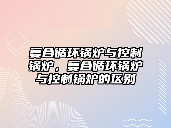 復合循環(huán)鍋爐與控制鍋爐，復合循環(huán)鍋爐與控制鍋爐的區(qū)別