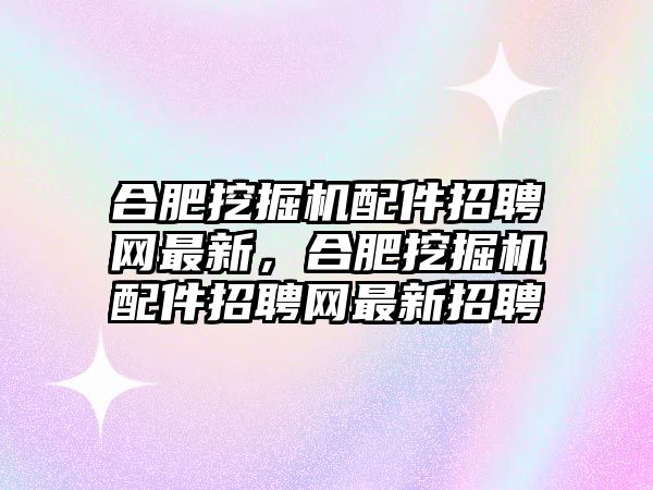 合肥挖掘機配件招聘網(wǎng)最新，合肥挖掘機配件招聘網(wǎng)最新招聘