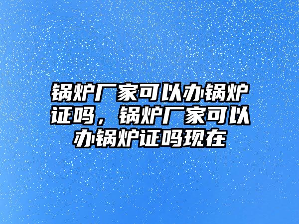 鍋爐廠家可以辦鍋爐證嗎，鍋爐廠家可以辦鍋爐證嗎現(xiàn)在