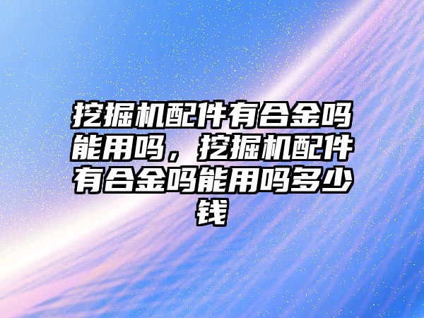 挖掘機(jī)配件有合金嗎能用嗎，挖掘機(jī)配件有合金嗎能用嗎多少錢(qián)