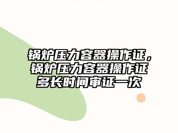 鍋爐壓力容器操作證，鍋爐壓力容器操作證多長時(shí)間審證一次