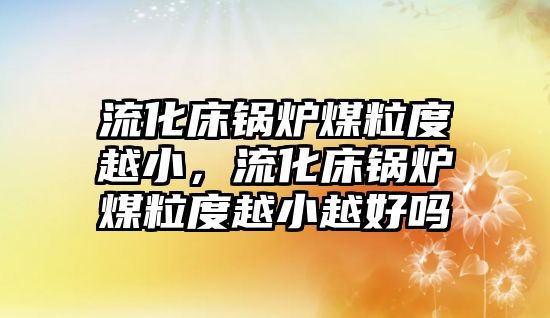 流化床鍋爐煤粒度越小，流化床鍋爐煤粒度越小越好嗎