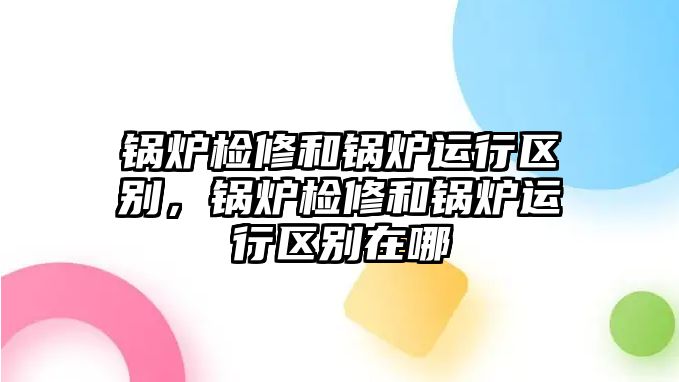 鍋爐檢修和鍋爐運(yùn)行區(qū)別，鍋爐檢修和鍋爐運(yùn)行區(qū)別在哪