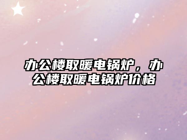 辦公樓取暖電鍋爐，辦公樓取暖電鍋爐價(jià)格