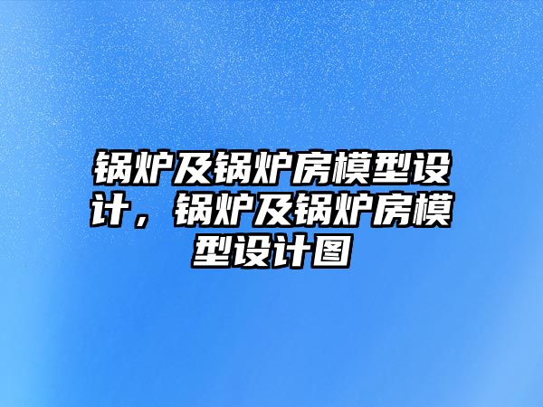 鍋爐及鍋爐房模型設(shè)計(jì)，鍋爐及鍋爐房模型設(shè)計(jì)圖