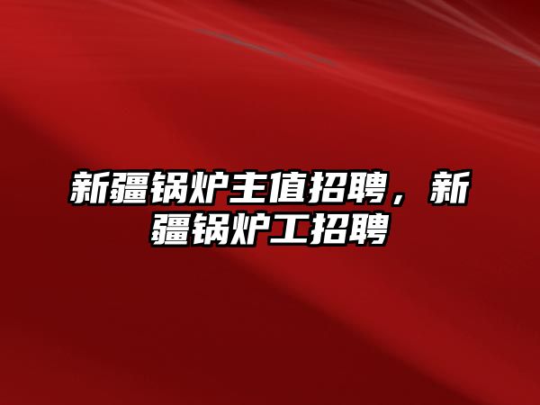 新疆鍋爐主值招聘，新疆鍋爐工招聘