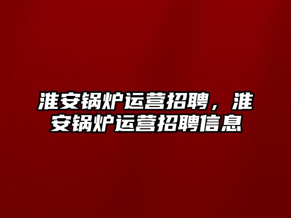 淮安鍋爐運營招聘，淮安鍋爐運營招聘信息