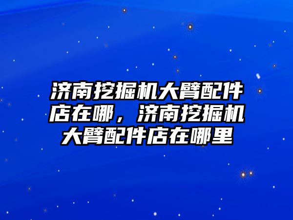 濟南挖掘機大臂配件店在哪，濟南挖掘機大臂配件店在哪里